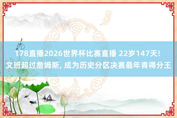 178直播2026世界杯比赛直播 22岁147天! 文班超过詹姆斯, 成为历史分区决赛最年青得分王