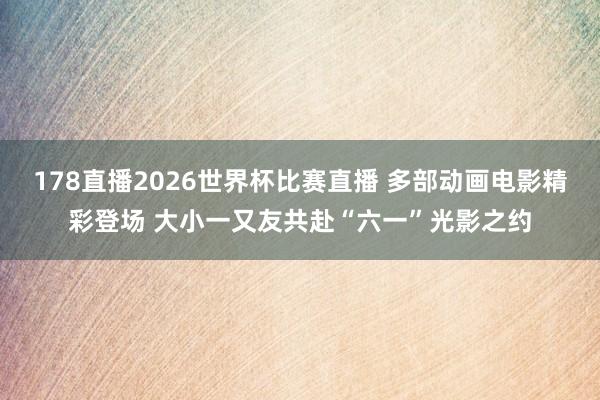 178直播2026世界杯比赛直播 多部动画电影精彩登场 大小一又友共赴“六一”光影之约