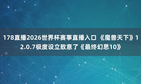 178直播2026世界杯赛事直播入口 《魔兽天下》12.0.7极度设立致意了《最终幻思10》