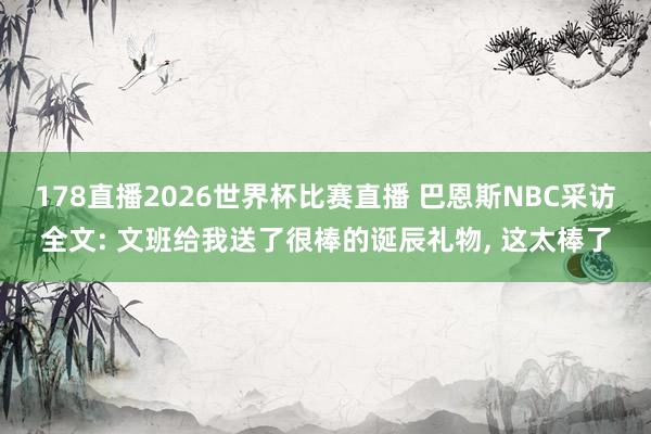 178直播2026世界杯比赛直播 巴恩斯NBC采访全文: 文班给我送了很棒的诞辰礼物, 这太棒了