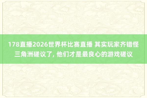 178直播2026世界杯比赛直播 其实玩家齐错怪三角洲磋议了, 他们才是最良心的游戏磋议
