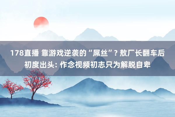 178直播 靠游戏逆袭的“屌丝”? 敖厂长翻车后初度出头: 作念视频初志只为解脱自卑