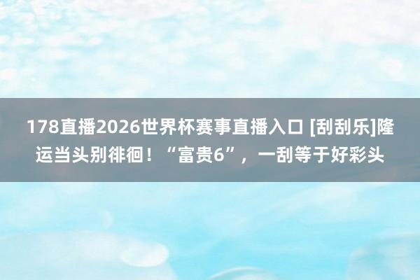 178直播2026世界杯赛事直播入口 [刮刮乐]隆运当头别徘徊！“富贵6”，一刮等于好彩头