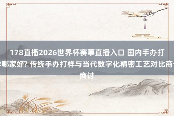 178直播2026世界杯赛事直播入口 国内手办打样哪家好? 传统手办打样与当代数字化精密工艺对比商讨