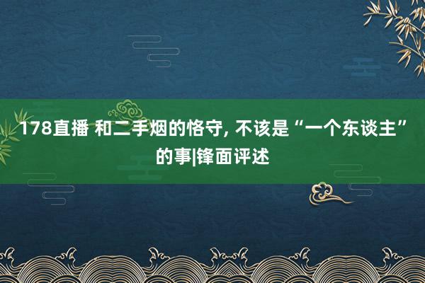 178直播 和二手烟的恪守, 不该是“一个东谈主”的事|锋面评述