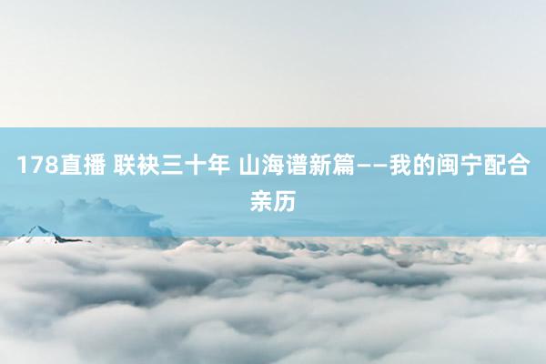 178直播 联袂三十年 山海谱新篇——我的闽宁配合亲历