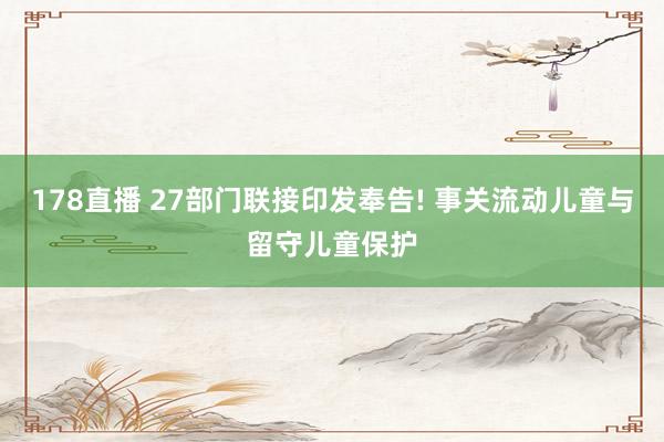 178直播 27部门联接印发奉告! 事关流动儿童与留守儿童保护