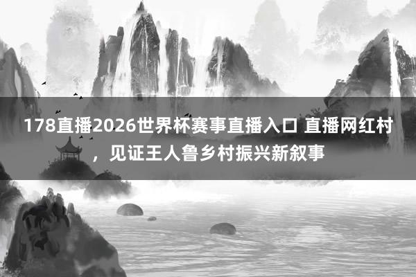 178直播2026世界杯赛事直播入口 直播网红村，见证王人鲁乡村振兴新叙事