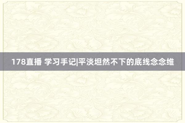 178直播 学习手记|平淡坦然不下的底线念念维