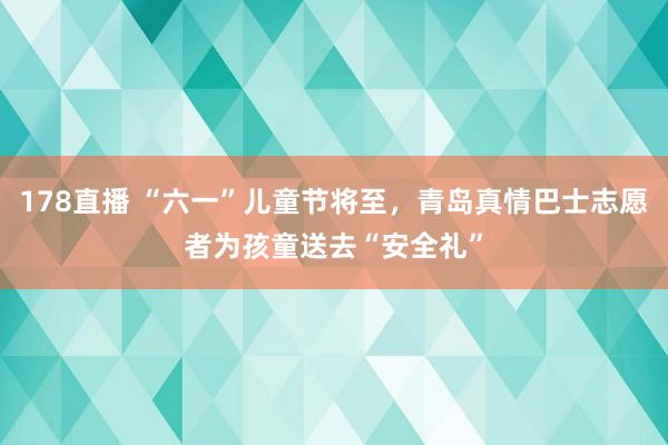 178直播 “六一”儿童节将至，青岛真情巴士志愿者为孩童送去“安全礼”