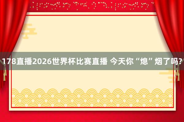 178直播2026世界杯比赛直播 今天你“熄”烟了吗?