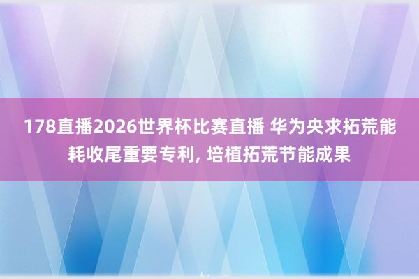 178直播2026世界杯比赛直播 华为央求拓荒能耗收尾重要专利, 培植拓荒节能成果
