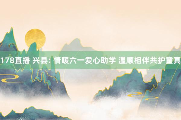178直播 兴县: 情暖六一爱心助学 温顺相伴共护童真