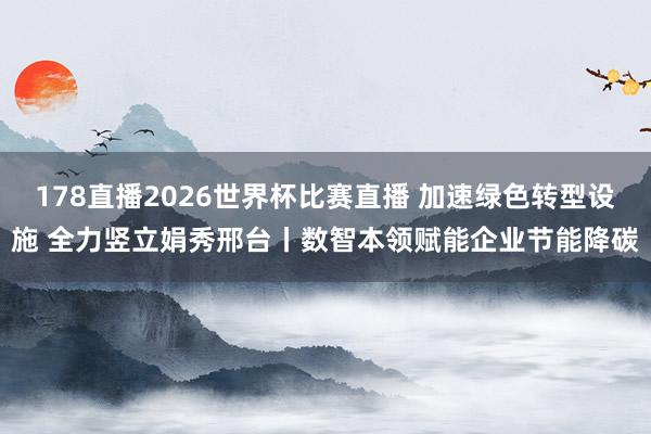 178直播2026世界杯比赛直播 加速绿色转型设施 全力竖立娟秀邢台丨数智本领赋能企业节能降碳