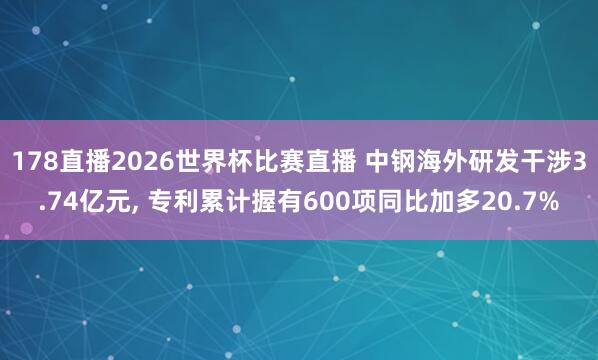 178直播2026世界杯比赛直播 中钢海外研发干涉3.74亿元, 专利累计握有600项同比加多20.7%