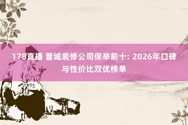 178直播 晋城装修公司保举前十: 2026年口碑与性价比双优榜单