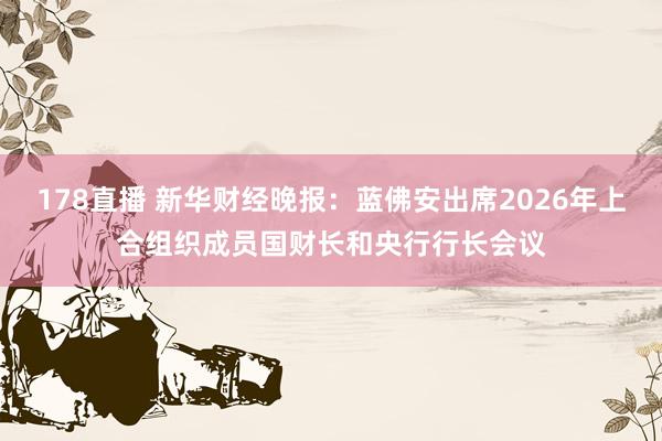 178直播 新华财经晚报：蓝佛安出席2026年上合组织成员国财长和央行行长会议