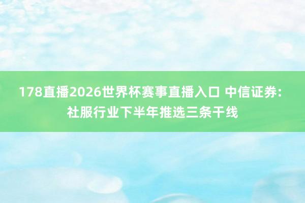 178直播2026世界杯赛事直播入口 中信证券: 社服行业下半年推选三条干线