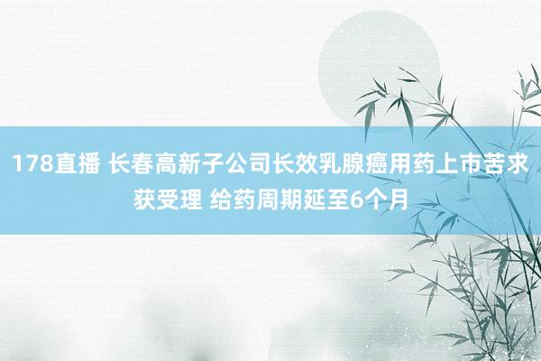 178直播 长春高新子公司长效乳腺癌用药上市苦求获受理 给药周期延至6个月