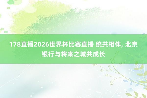 178直播2026世界杯比赛直播 统共相伴, 北京银行与将来之城共成长