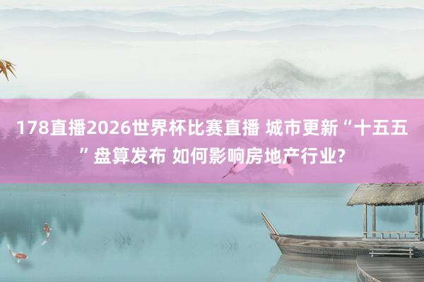 178直播2026世界杯比赛直播 城市更新“十五五”盘算发布 如何影响房地产行业?