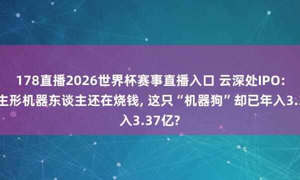 178直播2026世界杯赛事直播入口 云深处IPO: 东谈主形机器东谈主还在烧钱, 这只“机器狗”却已年入3.37亿?