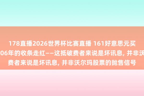 178直播2026世界杯比赛直播 161好意思元买79件商品: 沃尔玛2006年的收条走红——这抵破费者来说是坏讯息, 并非沃尔玛股票的抛售信号