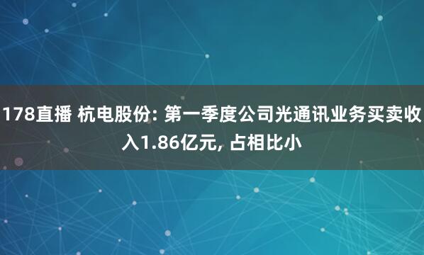 178直播 杭电股份: 第一季度公司光通讯业务买卖收入1.86亿元, 占相比小