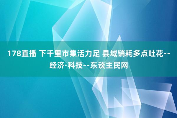 178直播 下千里市集活力足 县域销耗多点吐花--经济·科技--东谈主民网