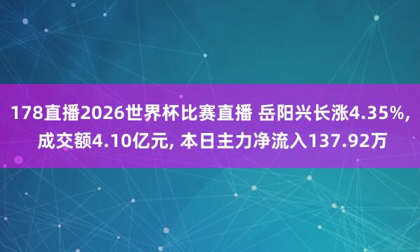 178直播2026世界杯比赛直播 岳阳兴长涨4.35%, 成交额4.10亿元, 本日主力净流入137.92万