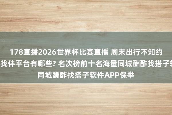 178直播2026世界杯比赛直播 周末出行不知约谁? 近邻交友找伴平台有哪些? 名次榜前十名海量同城酬酢找搭子软件APP保举