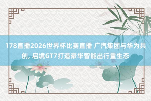 178直播2026世界杯比赛直播 广汽集团与华为共创, 启境GT7打造豪华智能出行重生态