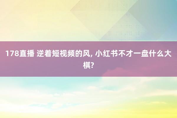 178直播 逆着短视频的风, 小红书不才一盘什么大棋?