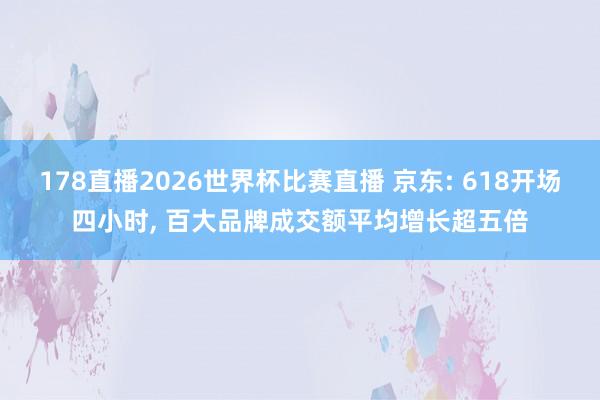 178直播2026世界杯比赛直播 京东: 618开场四小时, 百大品牌成交额平均增长超五倍