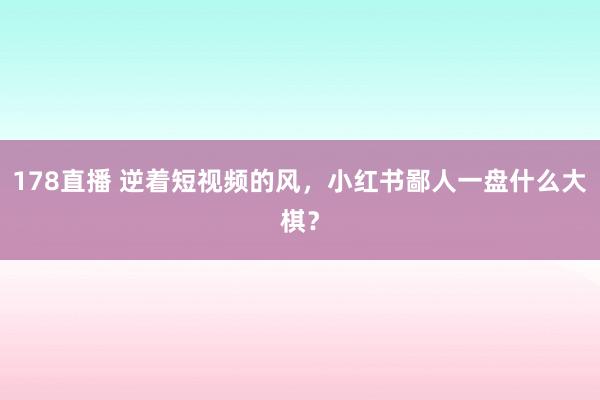 178直播 逆着短视频的风，小红书鄙人一盘什么大棋？