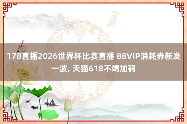 178直播2026世界杯比赛直播 88VIP消耗券新发一波, 天猫618不竭加码