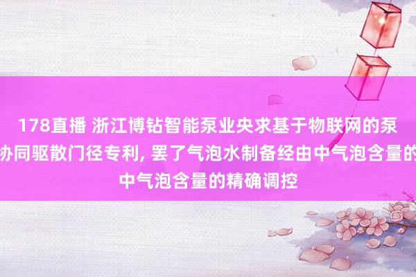 178直播 浙江博钻智能泵业央求基于物联网的泵体系统及协同驱散门径专利, 罢了气泡水制备经由中气泡含量的精确调控