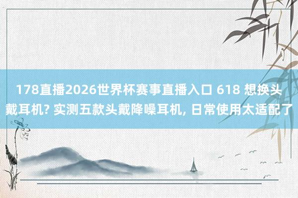 178直播2026世界杯赛事直播入口 618 想换头戴耳机? 实测五款头戴降噪耳机, 日常使用太适配了