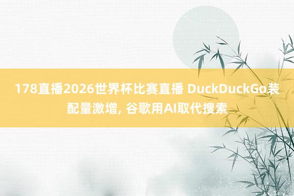 178直播2026世界杯比赛直播 DuckDuckGo装配量激增, 谷歌用AI取代搜索