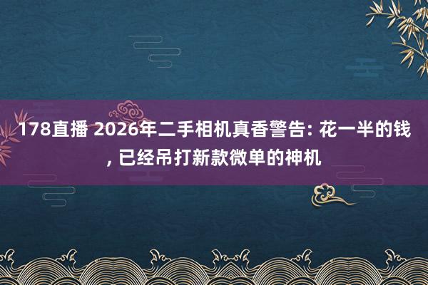 178直播 2026年二手相机真香警告: 花一半的钱, 已经吊打新款微单的神机