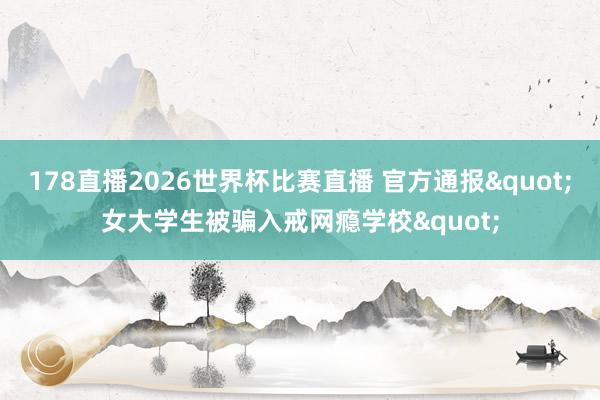 178直播2026世界杯比赛直播 官方通报"女大学生被骗入戒网瘾学校"