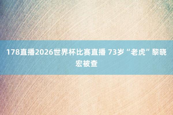 178直播2026世界杯比赛直播 73岁“老虎”黎晓宏被查