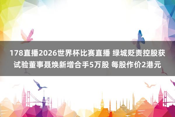 178直播2026世界杯比赛直播 绿城贬责控股获试验董事聂焕新增合手5万股 每股作价2港元