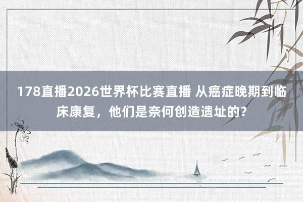 178直播2026世界杯比赛直播 从癌症晚期到临床康复，他们是奈何创造遗址的？