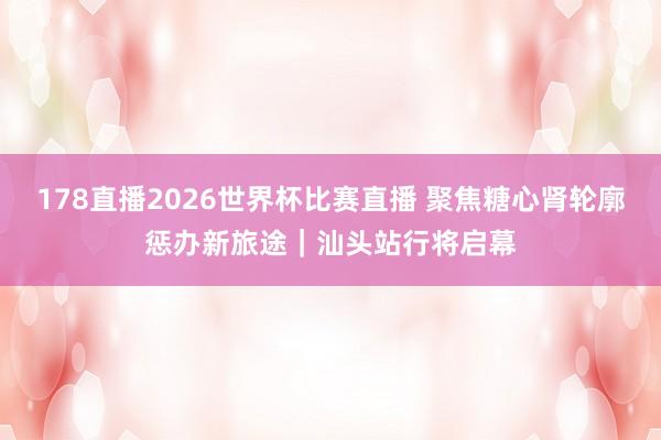 178直播2026世界杯比赛直播 聚焦糖心肾轮廓惩办新旅途｜汕头站行将启幕