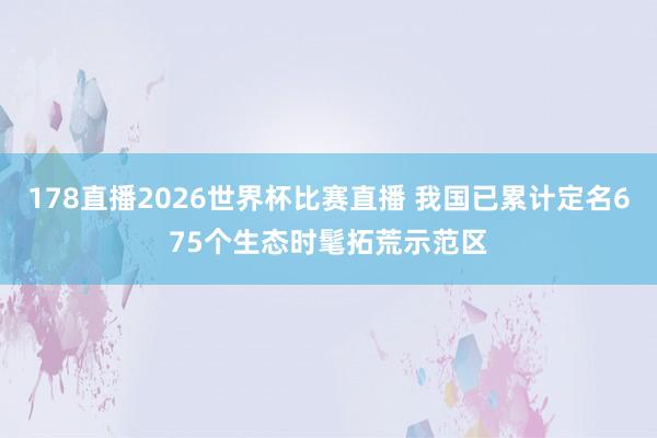 178直播2026世界杯比赛直播 我国已累计定名675个生态时髦拓荒示范区
