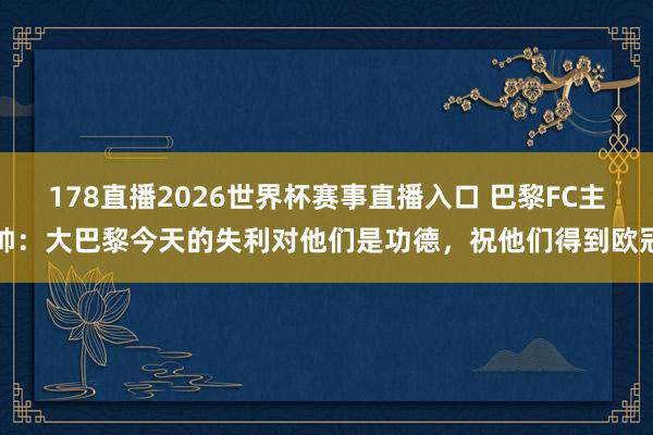 178直播2026世界杯赛事直播入口 巴黎FC主帅：大巴黎今天的失利对他们是功德，祝他们得到欧冠