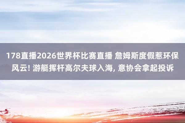 178直播2026世界杯比赛直播 詹姆斯度假惹环保风云! 游艇挥杆高尔夫球入海， 意协会拿起投诉
