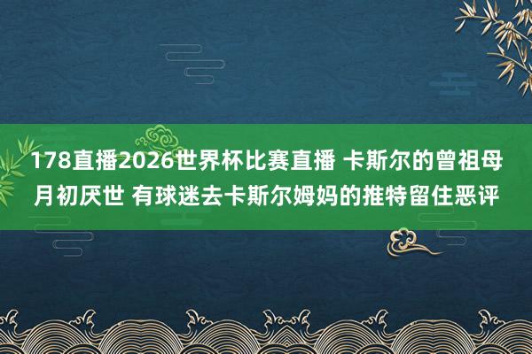 178直播2026世界杯比赛直播 卡斯尔的曾祖母月初厌世 有球迷去卡斯尔姆妈的推特留住恶评