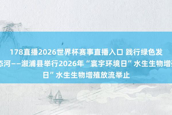 178直播2026世界杯赛事直播入口 践行绿色发展 看守生态河——溆浦县举行2026年“寰宇环境日”水生生物增殖放流举止